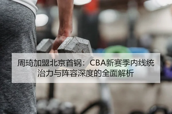 周琦加盟北京首钢：CBA新赛季内线统治力与阵容深度的全面解析